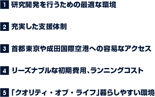 1.研究開発を行うための最適な環境 2.充実した支援体制 3.首都東京や成田国際空港への容易なアクセス 4.リーズナブルな初期費用、ランニングコスト 5.「クオリティ・オブ・ライフ」暮らしやすい環境